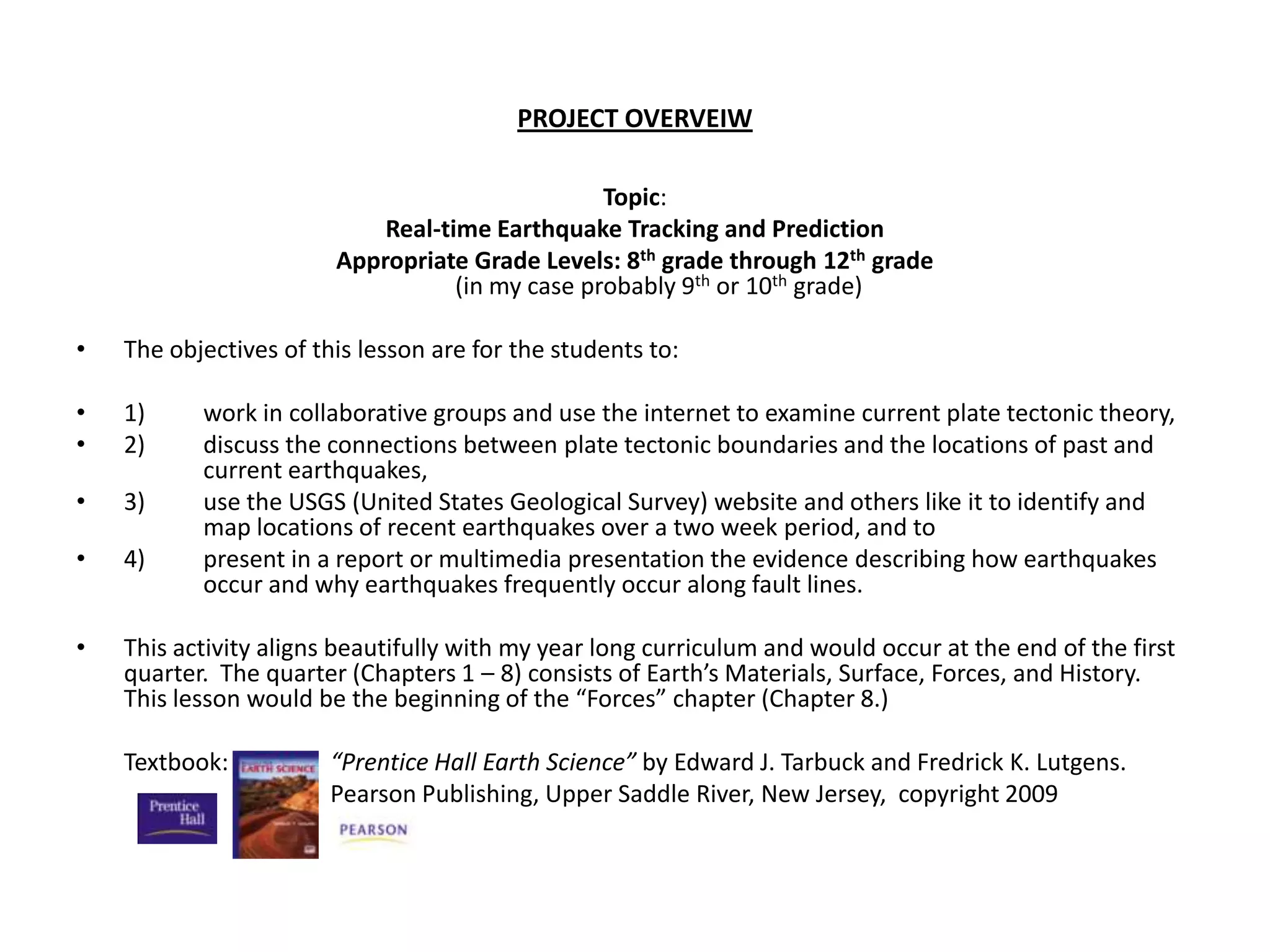 PROJECT OVERVEIWTopic:Real-time Earthquake Tracking and PredictionAppropriate Grade Levels: 8th grade through 12th grade                                                                                                                                                                        (in my case probably 9th or 10th grade) The objectives of this lesson are for the students to: 1) 	work in collaborative groups and use the internet to examine current plate tectonic theory, 2) 	discuss the connections between plate tectonic boundaries and the locations of past and 	current earthquakes, 3) 	use the USGS (United States Geological Survey) website and others like it to identify and 	map locations of recent earthquakes over a two week period, and to 4)	present in a report or multimedia presentation the evidence describing how earthquakes 	occur and why earthquakes frequently occur along fault lines.  This activity aligns beautifully with my year long curriculum and would occur at the end of the first quarter.  The quarter (Chapters 1 – 8) consists of Earth’s Materials, Surface, Forces, and History.  This lesson would be the beginning of the “Forces” chapter (Chapter 8.) Textbook:	“Prentice Hall Earth Science” by Edward J. Tarbuck and Fredrick K. Lutgens. 			Pearson Publishing, Upper Saddle River, New Jersey,  copyright 2009