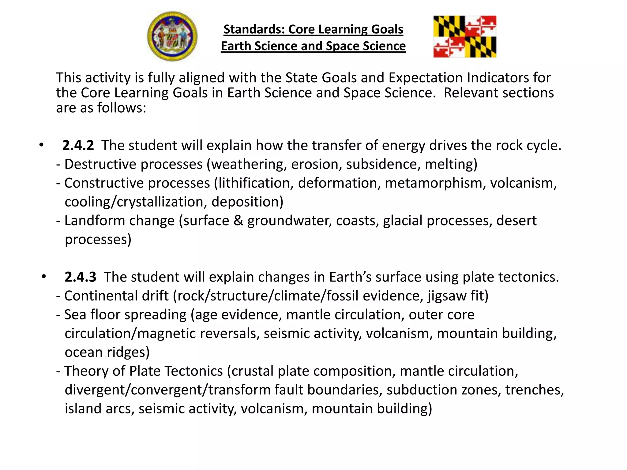 Standards: Core Learning GoalsEarth Science and Space Science	This activity is fully aligned with the State Goals and Expectation Indicators for the Core Learning Goals in Earth Science and Space Science.  Relevant sections are as follows:2.4.2 	The student will explain how the transfer of energy drives the rock cycle.	- Destructive processes (weathering, erosion, subsidence, melting)	- Constructive processes (lithification, deformation, metamorphism, volcanism,         cooling/crystallization, deposition)	- Landform change (surface & groundwater, coasts, glacial processes, desert         processes)2.4.3 	The student will explain changes in Earth’s surface using plate tectonics.	- Continental drift (rock/structure/climate/fossil evidence, jigsaw fit)	- Sea floor spreading (age evidence, mantle circulation, outer core         circulation/magnetic reversals, seismic activity, volcanism, mountain building,         ocean ridges)	- Theory of Plate Tectonics (crustal plate composition, mantle circulation,divergent/convergent/transform fault boundaries, subduction zones, trenches,         island arcs, seismic activity, volcanism, mountain building)