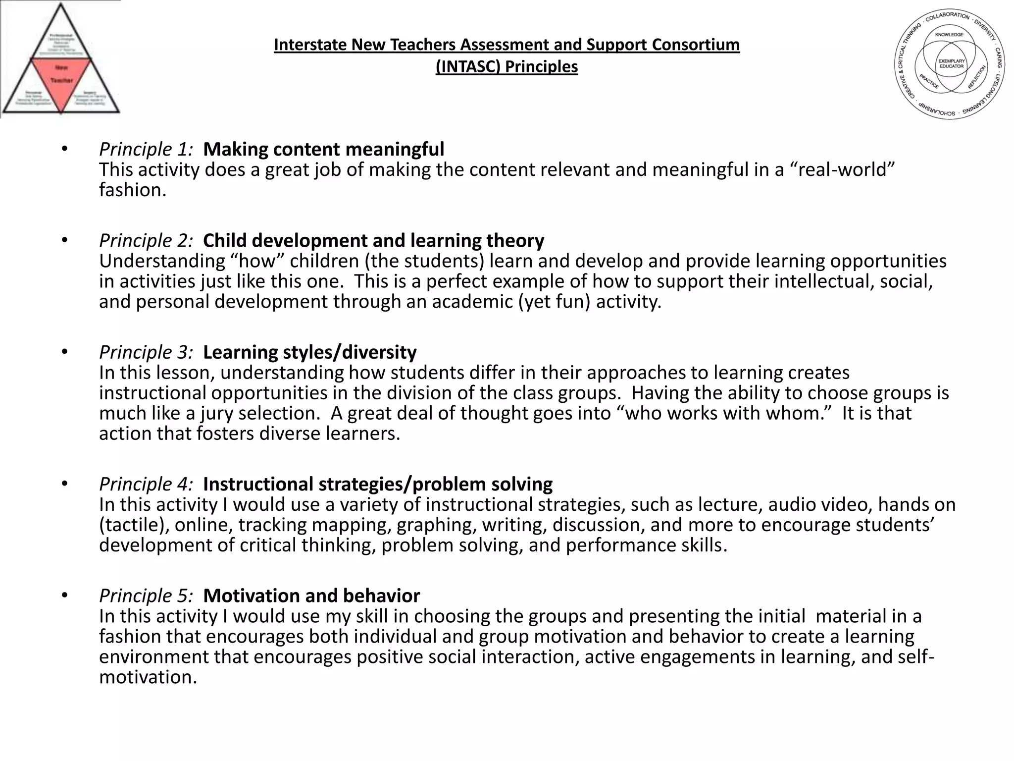 Interstate New Teachers Assessment and Support Consortium(INTASC) PrinciplesPrinciple 1:Making content meaningfulThis activity does a great job of making the content relevant and meaningful in a “real-world” fashion.Principle 2:Child development and learning theoryUnderstanding “how” children (the students) learn and develop and provide learning opportunities in activities just like this one.  This is a perfect example of how to support their intellectual, social, and personal development through an academic (yet fun) activity.Principle 3:Learning styles/diversityIn this lesson, understanding how students differ in their approaches to learning creates instructional opportunities in the division of the class groups.  Having the ability to choose groups is much like a jury selection.  A great deal of thought goes into “who works with whom.”  It is that action that fosters diverse learners.Principle 4:Instructional strategies/problem solvingIn this activity I would use a variety of instructional strategies, such as lecture, audio video, hands on (tactile), online, tracking mapping, graphing, writing, discussion, and more to encourage students’ development of critical thinking, problem solving, and performance skills.Principle 5:Motivation and behaviorIn this activity I would use my skill in choosing the groups and presenting the initial  material in a fashion that encourages both individual and group motivation and behavior to create a learning environment that encourages positive social interaction, active engagements in learning, and self-motivation.