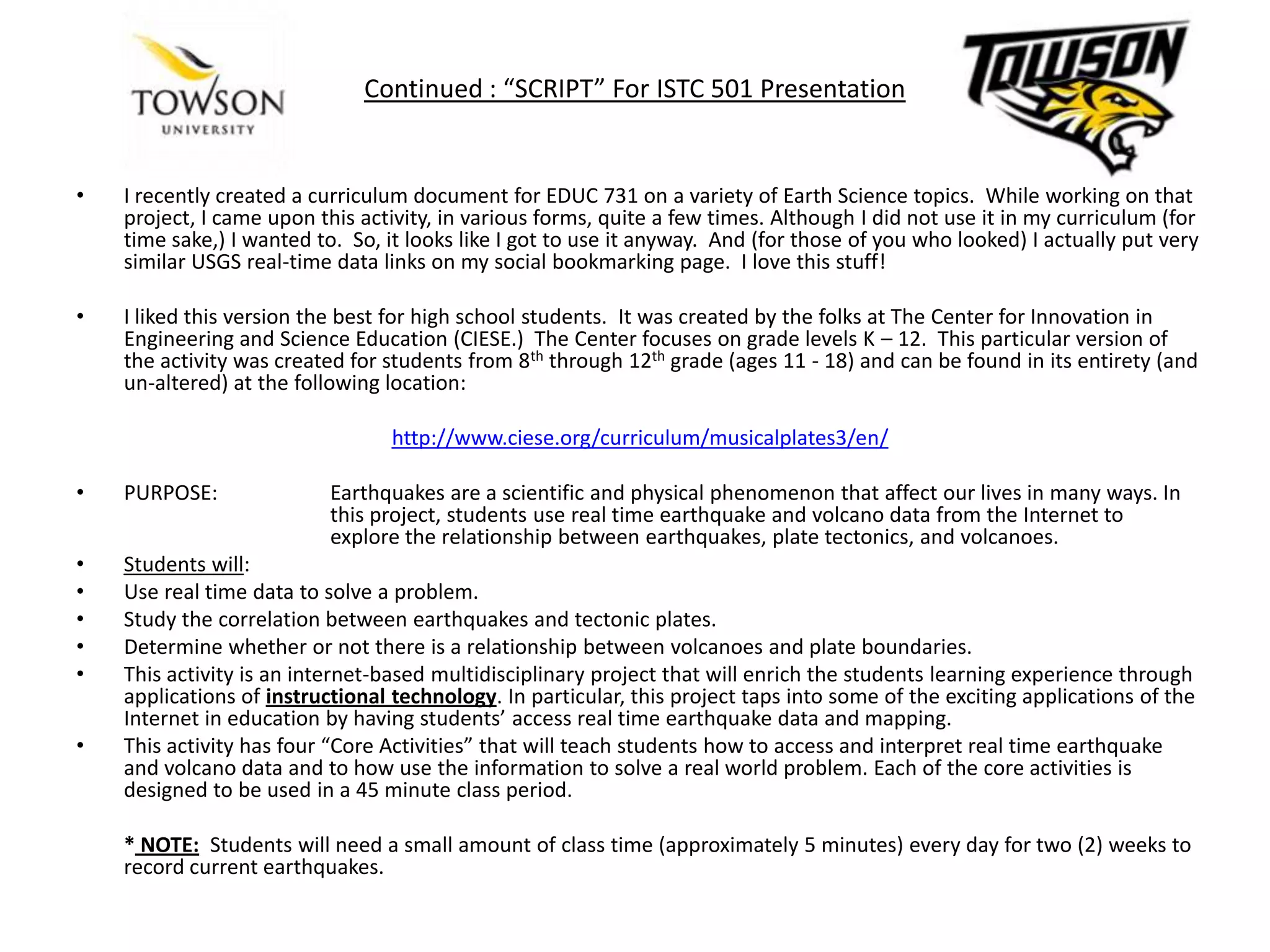 Continued : “SCRIPT” For ISTC 501 PresentationI recently created a curriculum document for EDUC 731 on a variety of Earth Science topics.  While working on that project, I came upon this activity, in various forms, quite a few times. Although I did not use it in my curriculum (for time sake,) I wanted to.  So, it looks like I got to use it anyway.  And (for those of you who looked) I actually put very similar USGS real-time data links on my social bookmarking page.  I love this stuff!I liked this version the best for high school students.  It was created by the folks at The Center for Innovation in Engineering and Science Education (CIESE.)  The Center focuses on grade levels K – 12.  This particular version of the activity was created for students from 8th through 12th grade (ages 11 - 18) and can be found in its entirety (and un-altered) at the following location:http://www.ciese.org/curriculum/musicalplates3/en/PURPOSE:	Earthquakes are a scientific and physical phenomenon that affect our lives in many ways. In 		this project, students use real time earthquake and volcano data from the Internet to 		explore the relationship between earthquakes, plate tectonics, and volcanoes. Students will: Use real time data to solve a problem.Study the correlation between earthquakes and tectonic plates.Determine whether or not there is a relationship between volcanoes and plate boundaries.This activity is an internet-based multidisciplinary project that will enrich the students learning experience through applications of instructional technology. In particular, this project taps into some of the exciting applications of the Internet in education by having students’ access real time earthquake data and mapping. This activity has four “Core Activities” that will teach students how to access and interpret real time earthquake and volcano data and to how use the information to solve a real world problem. Each of the core activities is designed to be used in a 45 minute class period. 	*NOTE:  Students will need a small amount of class time (approximately 5 minutes) every day for two (2) weeks to record current earthquakes.