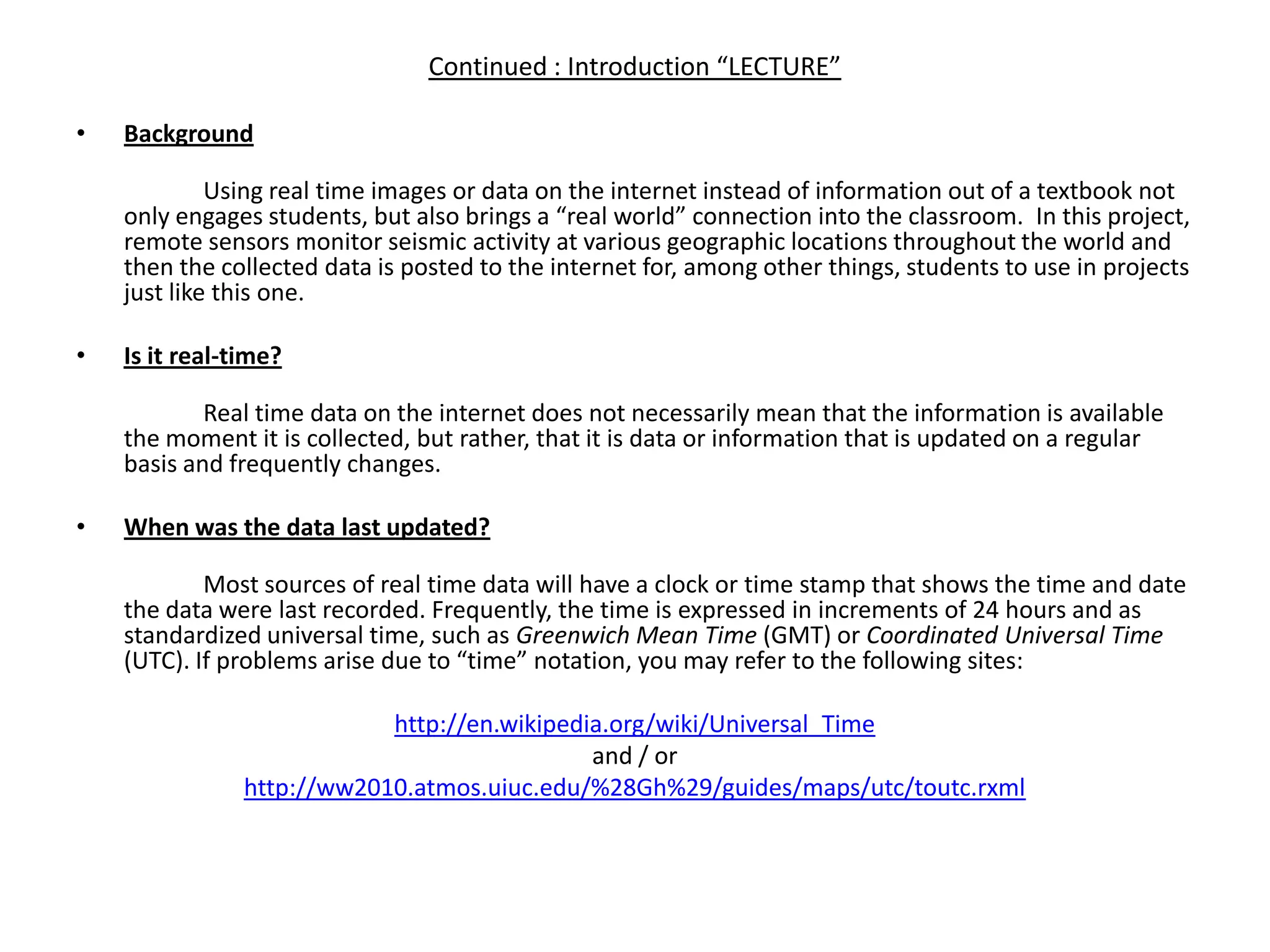 Continued : Introduction “LECTURE”Background  	Using real time images or data on the internet instead of information out of a textbook not only engages students, but also brings a “real world” connection into the classroom.  In this project, remote sensors monitor seismic activity at various geographic locations throughout the world and then the collected data is posted to the internet for, among other things, students to use in projects just like this one. Is it real-time? 	Real time data on the internet does not necessarily mean that the information is available the moment it is collected, but rather, that it is data or information that is updated on a regular basis and frequently changes.  When was the data last updated? 	Most sources of real time data will have a clock or time stamp that shows the time and date the data were last recorded. Frequently, the time is expressed in increments of 24 hours and as standardized universal time, such as Greenwich Mean Time (GMT) or Coordinated Universal Time (UTC). If problems arise due to “time” notation, you may refer to the following sites:http://en.wikipedia.org/wiki/Universal_Timeand / orhttp://ww2010.atmos.uiuc.edu/%28Gh%29/guides/maps/utc/toutc.rxml