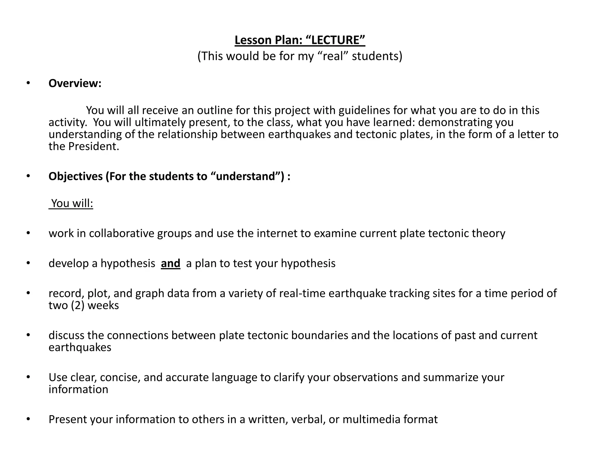 Lesson Plan: “LECTURE”(This would be for my “real” students)Overview: 	You will all receive an outline for this project with guidelines for what you are to do in this activity.  You will ultimately present, to the class, what you have learned: demonstrating you understanding of the relationship between earthquakes and tectonic plates, in the form of a letter to the President. Objectives (For the students to “understand”) :  You will:  work in collaborative groups and use the internet to examine current plate tectonic theory develop a hypothesis  and  a plan to test your hypothesis record, plot, and graph data from a variety of real-time earthquake tracking sites for a time period of two (2) weeks discuss the connections between plate tectonic boundaries and the locations of past and current earthquakes Use clear, concise, and accurate language to clarify your observations and summarize your information Present your information to others in a written, verbal, or multimedia format