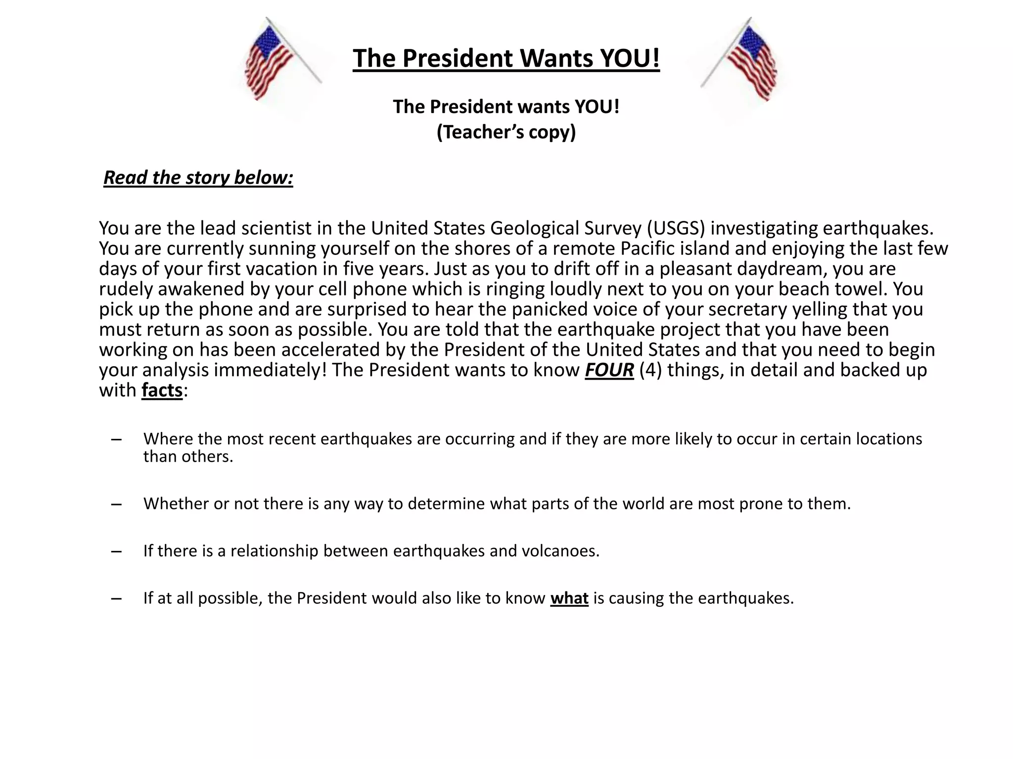 The President Wants YOU!The President wants YOU!(Teacher’s copy) Read the story below:	You are the lead scientist in the United States Geological Survey (USGS) investigating earthquakes. You are currently sunning yourself on the shores of a remote Pacific island and enjoying the last few days of your first vacation in five years. Just as you to drift off in a pleasant daydream, you are rudely awakened by your cell phone which is ringing loudly next to you on your beach towel. You pick up the phone and are surprised to hear the panicked voice of your secretary yelling that you must return as soon as possible. You are told that the earthquake project that you have been working on has been accelerated by the President of the United States and that you need to begin your analysis immediately! The President wants to know FOUR (4) things, in detail and backed up with facts: Where the most recent earthquakes are occurring and if they are more likely to occur in certain locations than others. Whether or not there is any way to determine what parts of the world are most prone to them.  If there is a relationship between earthquakes and volcanoes. If at all possible, the President would also like to know what is causing the earthquakes.