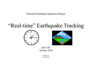 Practical Teaching Experience Project“Real-time” Earthquake Tracking ISTC 501 Summer 2010 Prepared by: Jeremy Sykes 