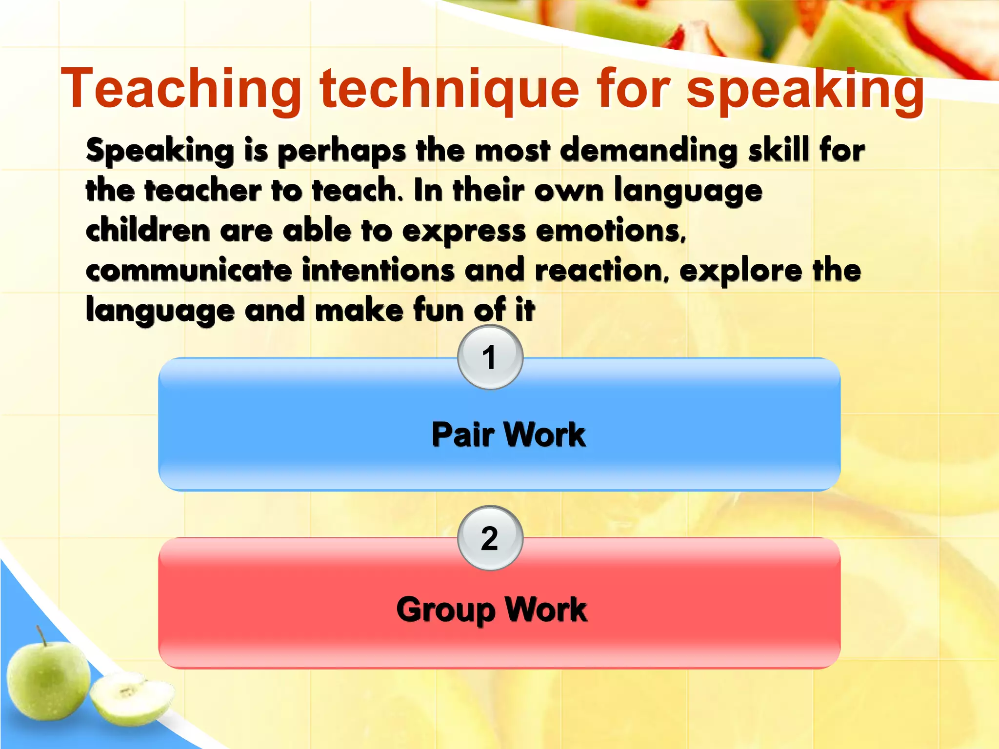 Teaching technique for speaking
1
2
Pair Work
Group Work
Speaking is perhaps the most demanding skill for
the teacher to teach. In their own language
children are able to express emotions,
communicate intentions and reaction, explore the
language and make fun of it
 