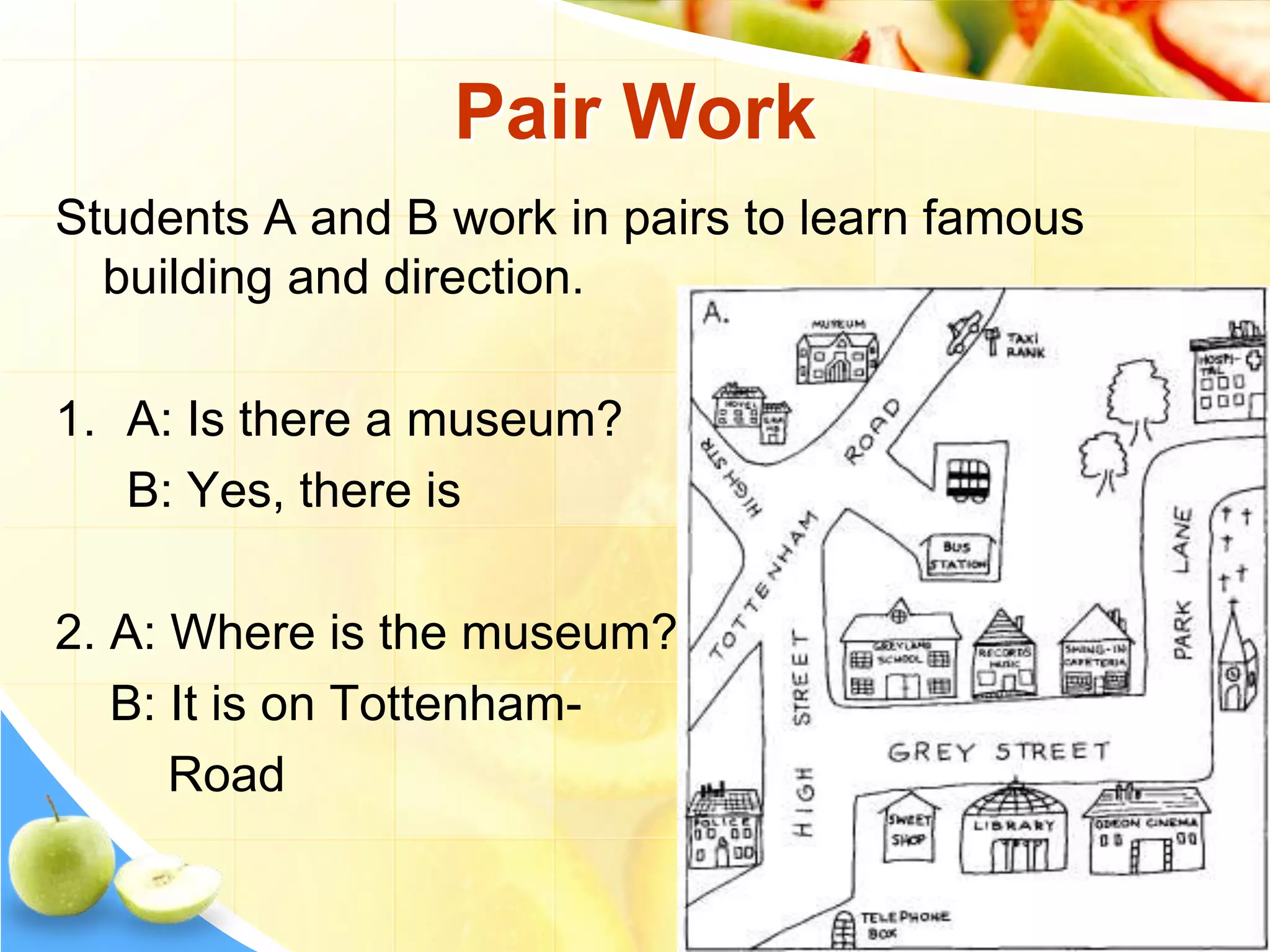 Pair Work
Students A and B work in pairs to learn famous
building and direction.
1. A: Is there a museum?
B: Yes, there is
2. A: Where is the museum?
B: It is on Tottenham-
Road
 