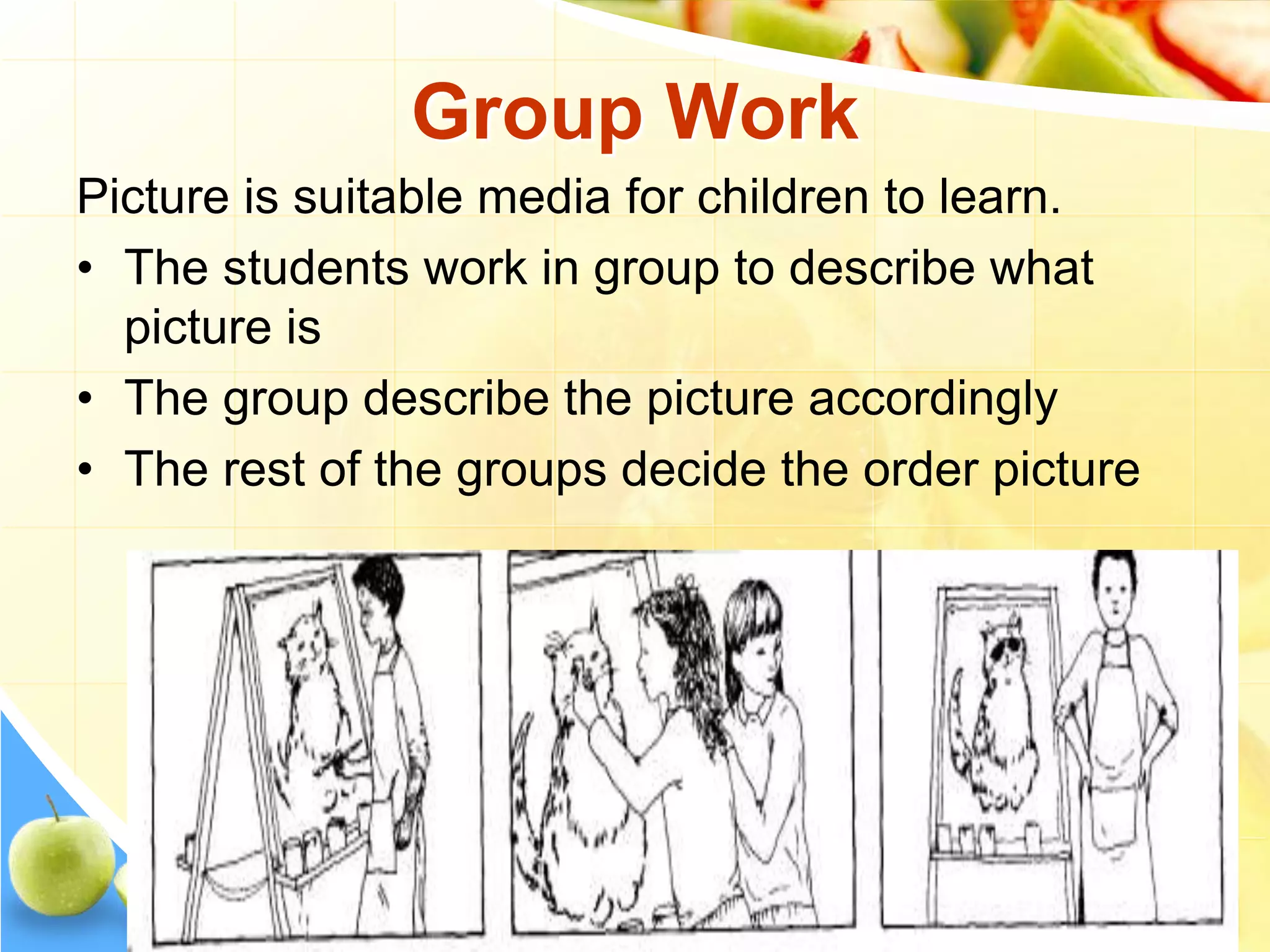 Group Work
Picture is suitable media for children to learn.
• The students work in group to describe what
picture is
• The group describe the picture accordingly
• The rest of the groups decide the order picture
 