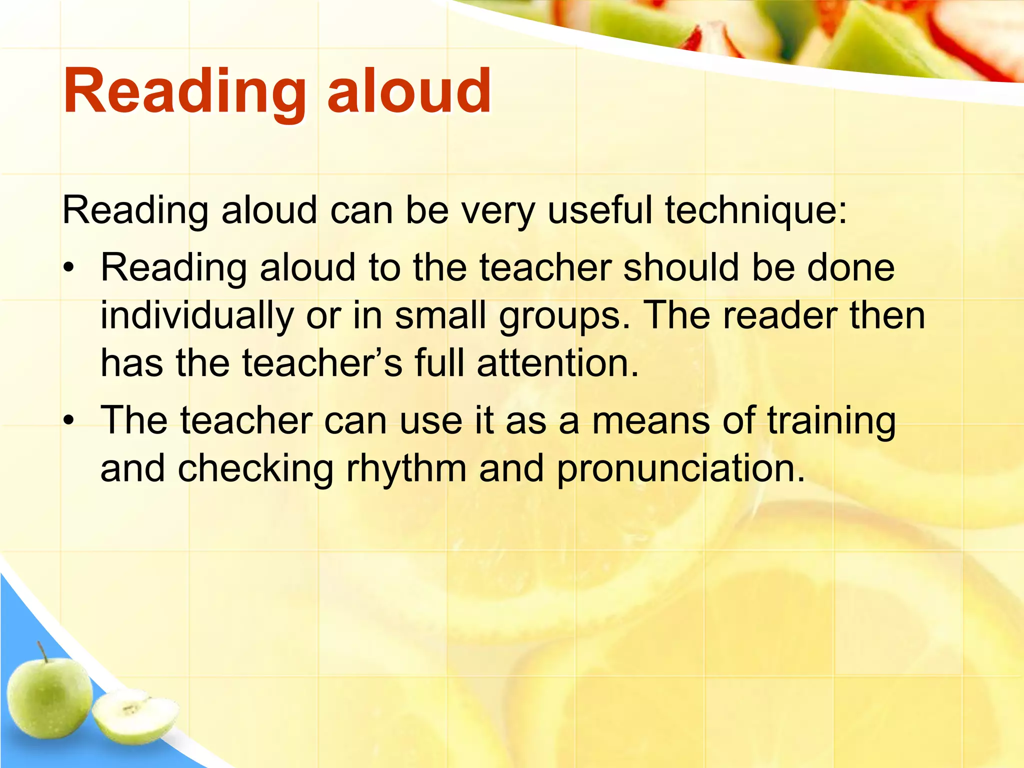 Reading aloud
Reading aloud can be very useful technique:
• Reading aloud to the teacher should be done
individually or in small groups. The reader then
has the teacher’s full attention.
• The teacher can use it as a means of training
and checking rhythm and pronunciation.
 