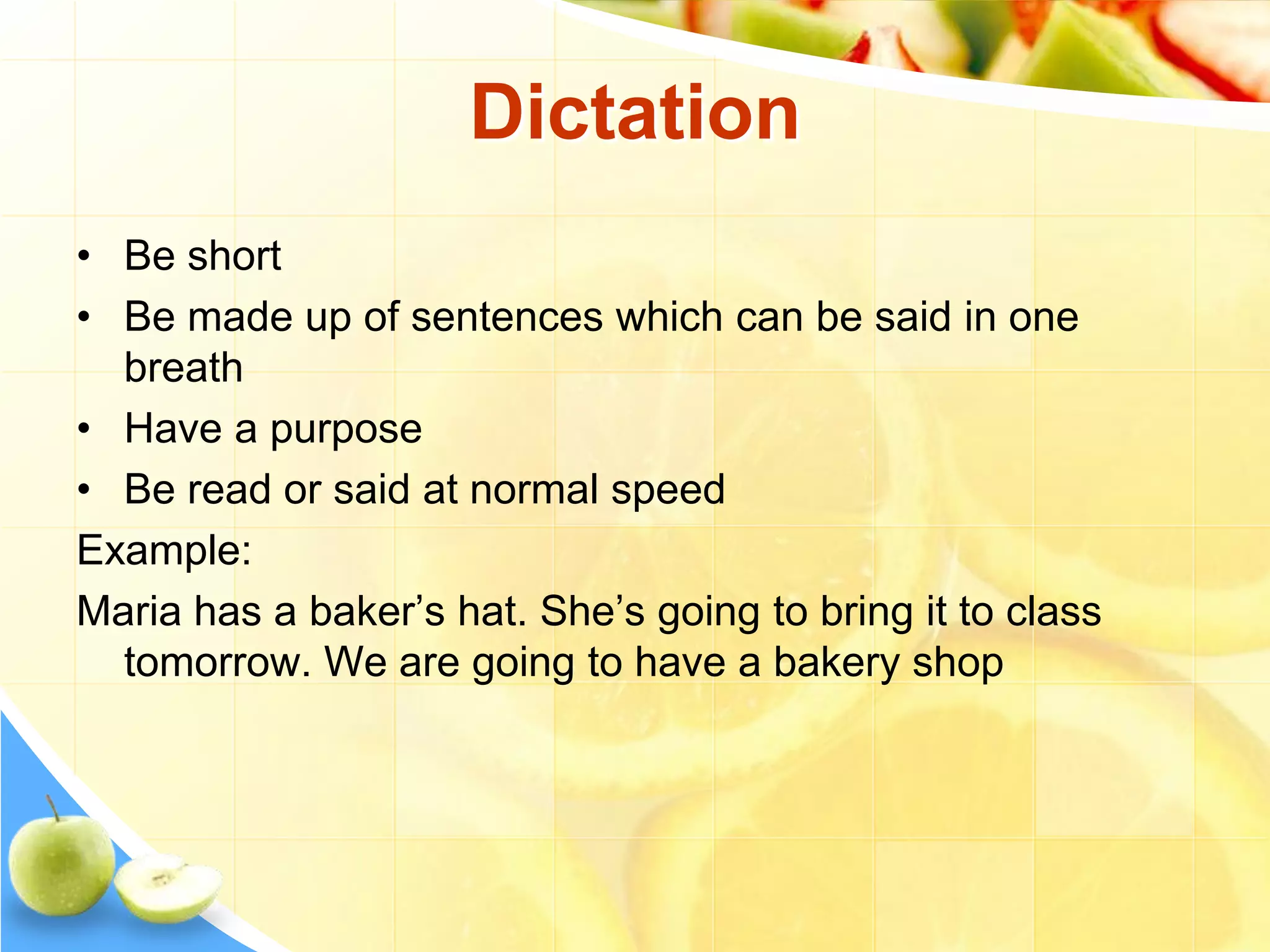 Dictation
• Be short
• Be made up of sentences which can be said in one
breath
• Have a purpose
• Be read or said at normal speed
Example:
Maria has a baker’s hat. She’s going to bring it to class
tomorrow. We are going to have a bakery shop
 