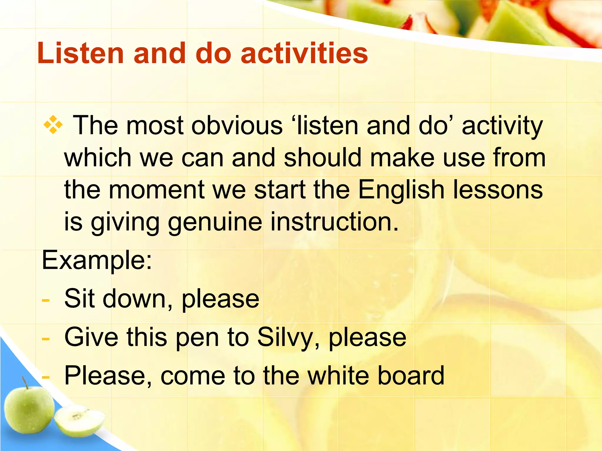  The most obvious ‘listen and do’ activity
which we can and should make use from
the moment we start the English lessons
is giving genuine instruction.
Example:
- Sit down, please
- Give this pen to Silvy, please
- Please, come to the white board
Listen and do activities
 