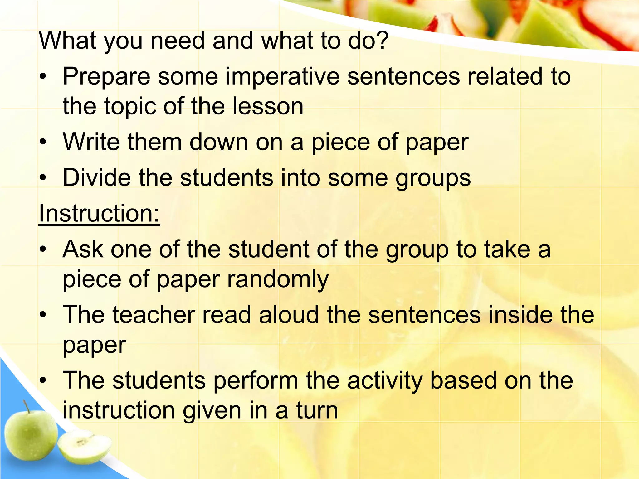 What you need and what to do?
• Prepare some imperative sentences related to
the topic of the lesson
• Write them down on a piece of paper
• Divide the students into some groups
Instruction:
• Ask one of the student of the group to take a
piece of paper randomly
• The teacher read aloud the sentences inside the
paper
• The students perform the activity based on the
instruction given in a turn
 