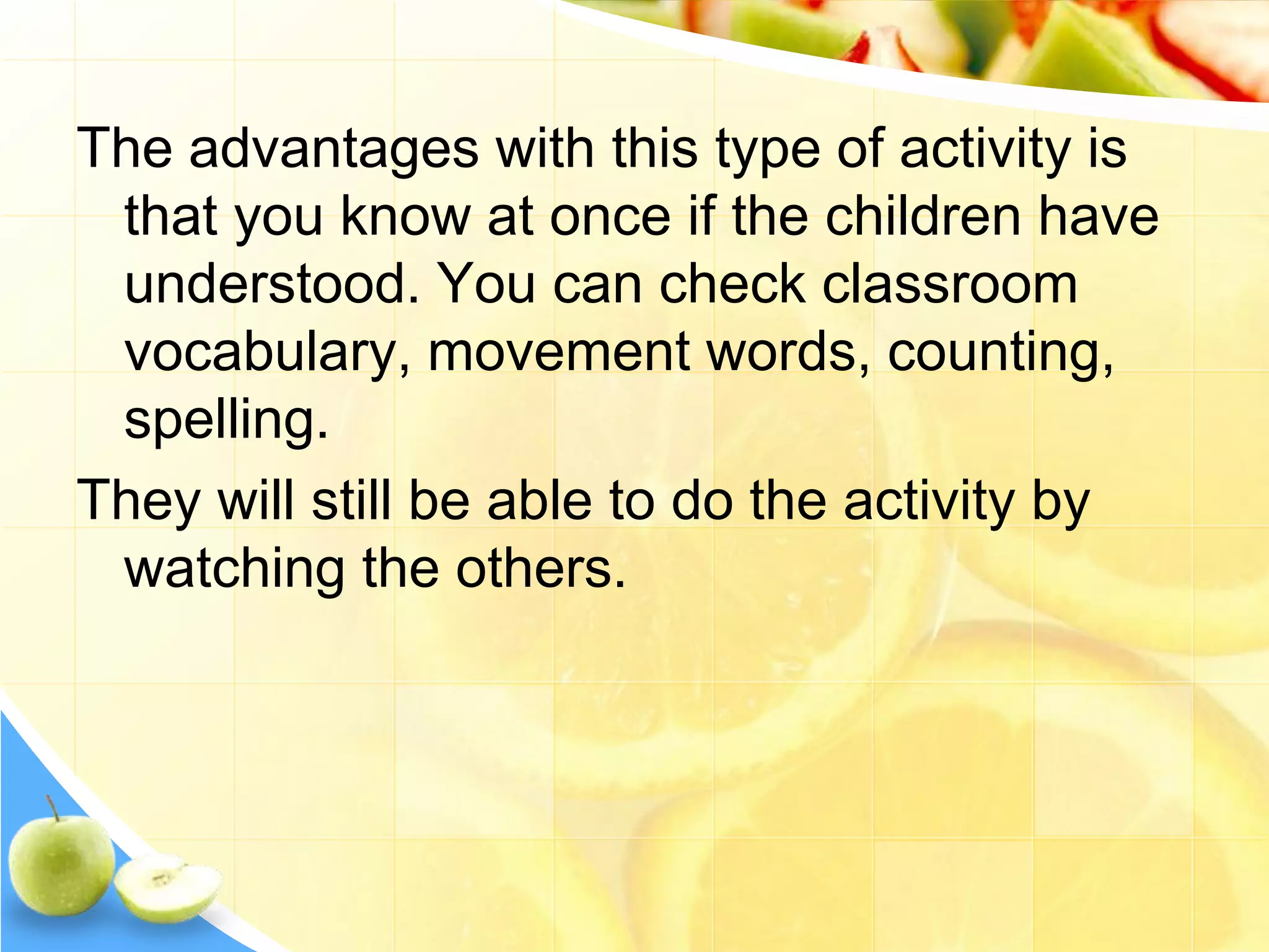 The advantages with this type of activity is
that you know at once if the children have
understood. You can check classroom
vocabulary, movement words, counting,
spelling.
They will still be able to do the activity by
watching the others.
 