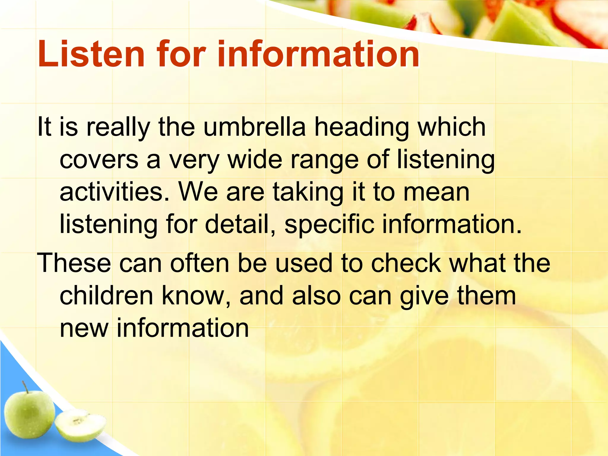 Listen for information
It is really the umbrella heading which
covers a very wide range of listening
activities. We are taking it to mean
listening for detail, specific information.
These can often be used to check what the
children know, and also can give them
new information
 