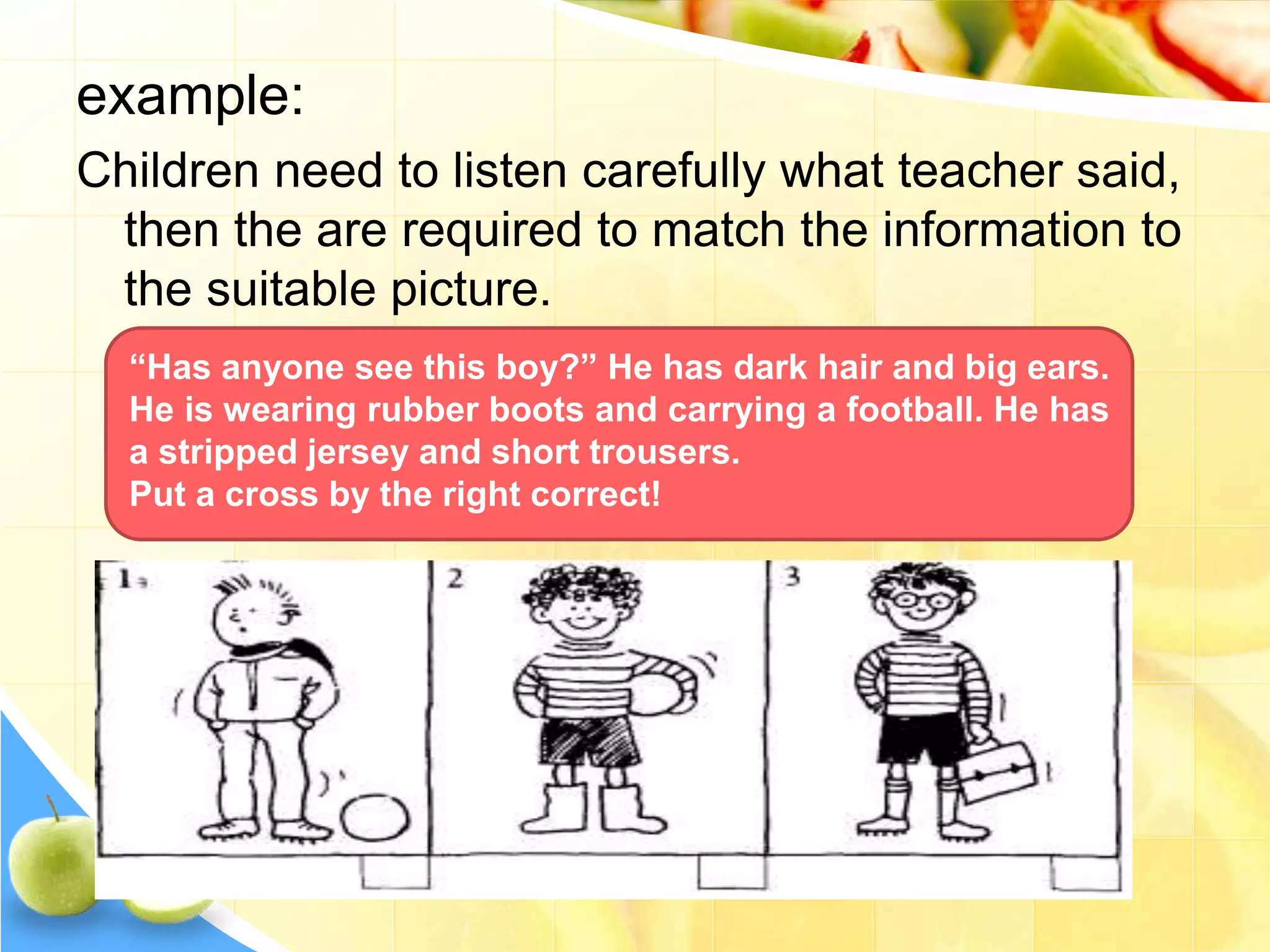 example:
Children need to listen carefully what teacher said,
then the are required to match the information to
the suitable picture.
“Has anyone see this boy?” He has dark hair and big ears.
He is wearing rubber boots and carrying a football. He has
a stripped jersey and short trousers.
Put a cross by the right correct!
 