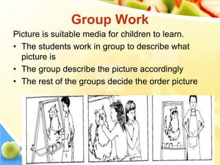 Group Work
Picture is suitable media for children to learn.
• The students work in group to describe what
picture is
• The group describe the picture accordingly
• The rest of the groups decide the order picture
 