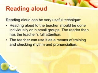 Reading aloud
Reading aloud can be very useful technique:
• Reading aloud to the teacher should be done
individually or in small groups. The reader then
has the teacher’s full attention.
• The teacher can use it as a means of training
and checking rhythm and pronunciation.
 