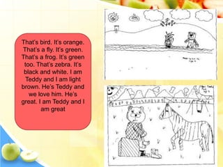 That’s bird. It’s orange.
That’s a fly. It’s green.
That’s a frog. It’s green
too. That’s zebra. It’s
black and white. I am
Teddy and I am light
brown. He’s Teddy and
we love him. He’s
great. I am Teddy and I
am great
 