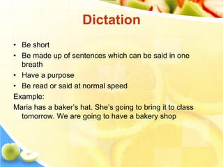 Dictation
• Be short
• Be made up of sentences which can be said in one
breath
• Have a purpose
• Be read or said at normal speed
Example:
Maria has a baker’s hat. She’s going to bring it to class
tomorrow. We are going to have a bakery shop
 