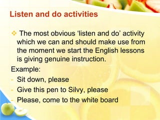  The most obvious ‘listen and do’ activity
which we can and should make use from
the moment we start the English lessons
is giving genuine instruction.
Example:
- Sit down, please
- Give this pen to Silvy, please
- Please, come to the white board
Listen and do activities
 