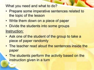 What you need and what to do?
• Prepare some imperative sentences related to
the topic of the lesson
• Write them down on a piece of paper
• Divide the students into some groups
Instruction:
• Ask one of the student of the group to take a
piece of paper randomly
• The teacher read aloud the sentences inside the
paper
• The students perform the activity based on the
instruction given in a turn
 