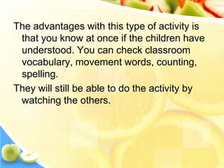 The advantages with this type of activity is
that you know at once if the children have
understood. You can check classroom
vocabulary, movement words, counting,
spelling.
They will still be able to do the activity by
watching the others.
 