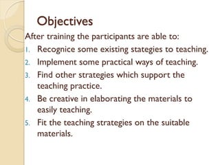 Objectives
After training the participants are able to:
1. Recognice some existing stategies to teaching.
2. Implement some practical ways of teaching.
3. Find other strategies which support the
teaching practice.
4. Be creative in elaborating the materials to
easily teaching.
5. Fit the teaching strategies on the suitable
materials.
 