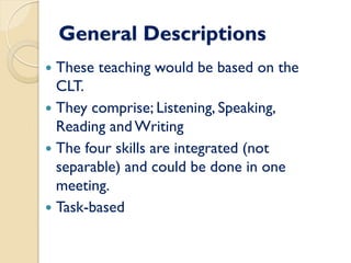 General Descriptions
 These teaching would be based on the
CLT.
 They comprise; Listening, Speaking,
Reading andWriting
 The four skills are integrated (not
separable) and could be done in one
meeting.
 Task-based
 