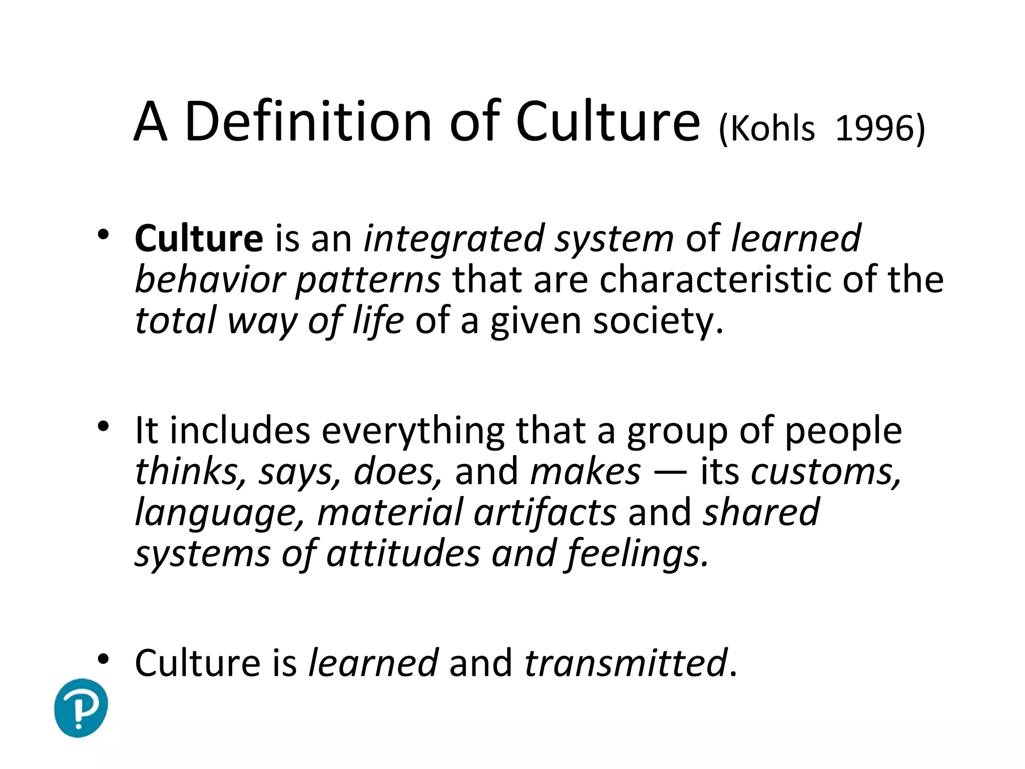 Joe McVeigh www.joemcveigh.org
A Definition of Culture (Kohls 1996)
• Culture is an integrated system of learned
behavior patterns that are characteristic of the
total way of life of a given society.
• It includes everything that a group of people
thinks, says, does, and makes — its customs,
language, material artifacts and shared
systems of attitudes and feelings.
• Culture is learned and transmitted.
 