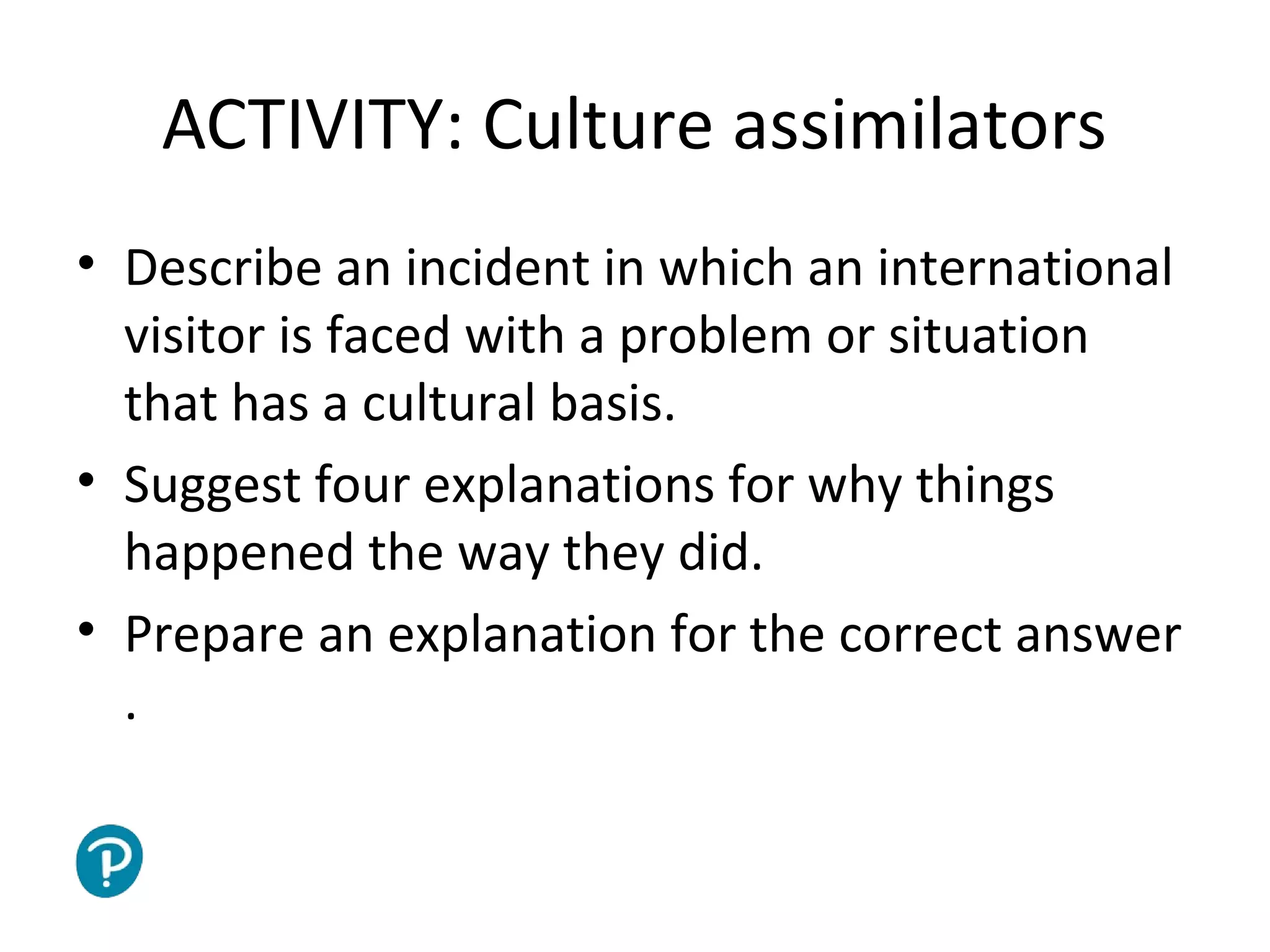 Joe McVeigh www.joemcveigh.org
ACTIVITY: Culture assimilators
• Describe an incident in which an international
visitor is faced with a problem or situation
that has a cultural basis.
• Suggest four explanations for why things
happened the way they did.
• Prepare an explanation for the correct answer
.
 