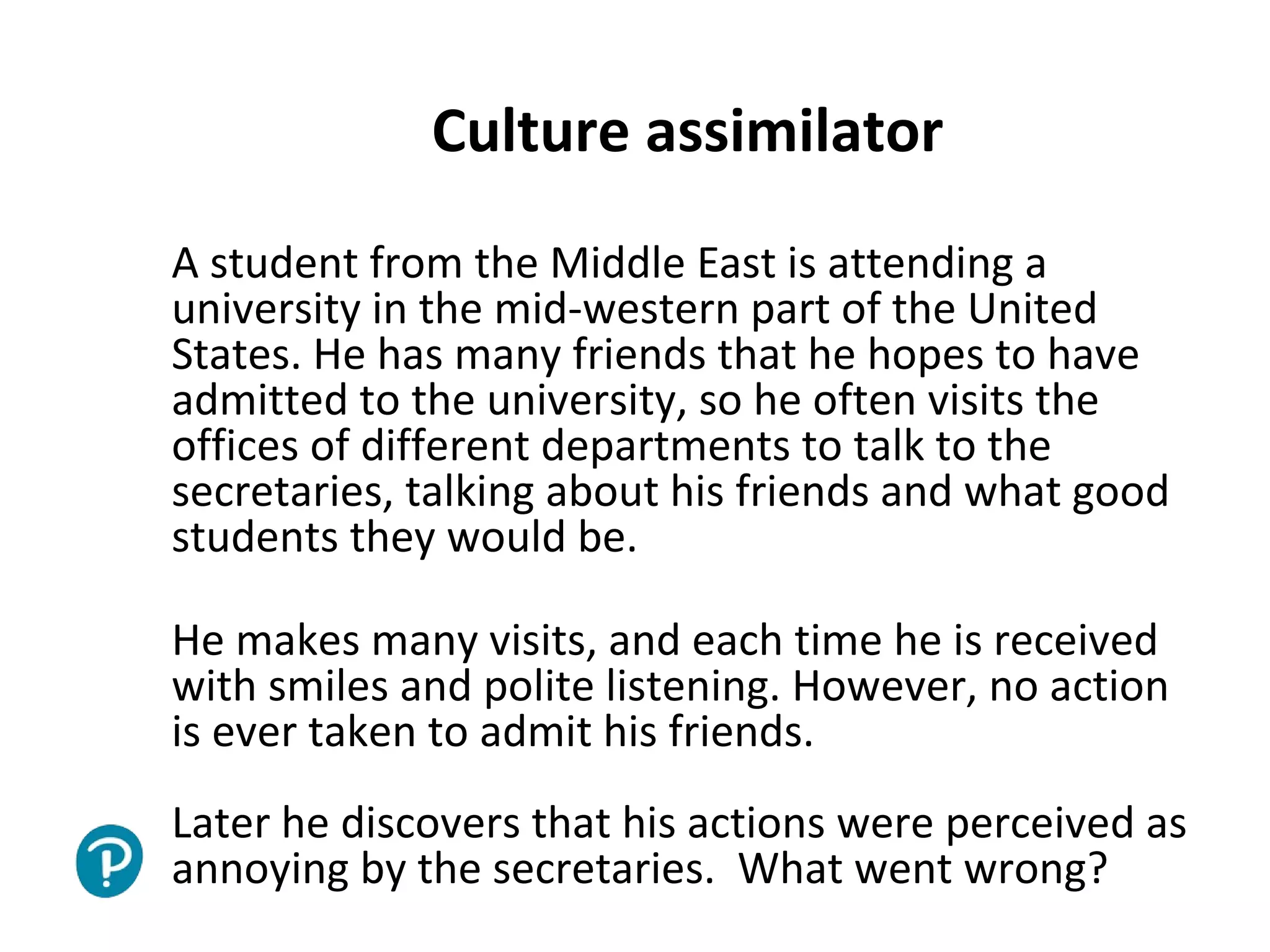 Joe McVeigh www.joemcveigh.org
Culture assimilator
A student from the Middle East is attending a
university in the mid-western part of the United
States. He has many friends that he hopes to have
admitted to the university, so he often visits the
offices of different departments to talk to the
secretaries, talking about his friends and what good
students they would be.
He makes many visits, and each time he is received
with smiles and polite listening. However, no action
is ever taken to admit his friends.
Later he discovers that his actions were perceived as
annoying by the secretaries. What went wrong?
 