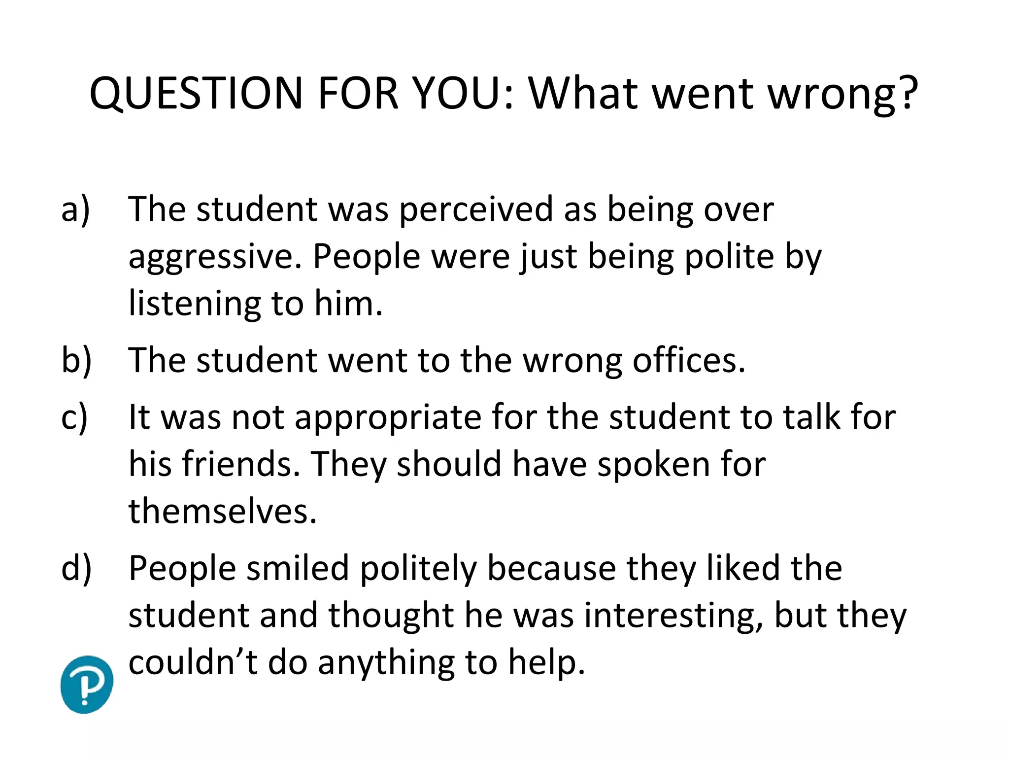 Joe McVeigh www.joemcveigh.org
QUESTION FOR YOU: What went wrong?
a) The student was perceived as being over
aggressive. People were just being polite by
listening to him.
b) The student went to the wrong offices.
c) It was not appropriate for the student to talk for
his friends. They should have spoken for
themselves.
d) People smiled politely because they liked the
student and thought he was interesting, but they
couldn’t do anything to help.
 