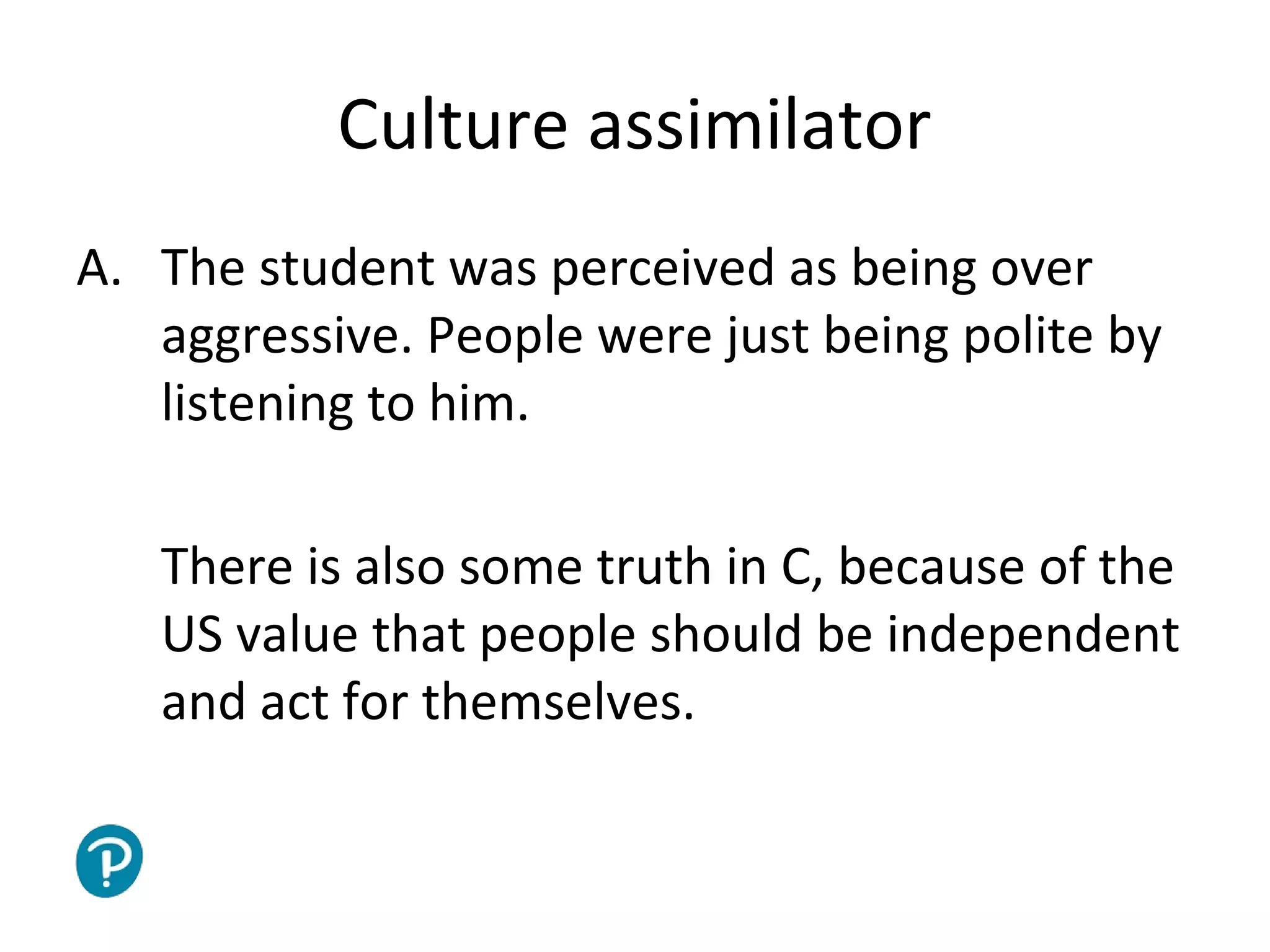 Joe McVeigh www.joemcveigh.org
Culture assimilator
A. The student was perceived as being over
aggressive. People were just being polite by
listening to him.
There is also some truth in C, because of the
US value that people should be independent
and act for themselves.
 
