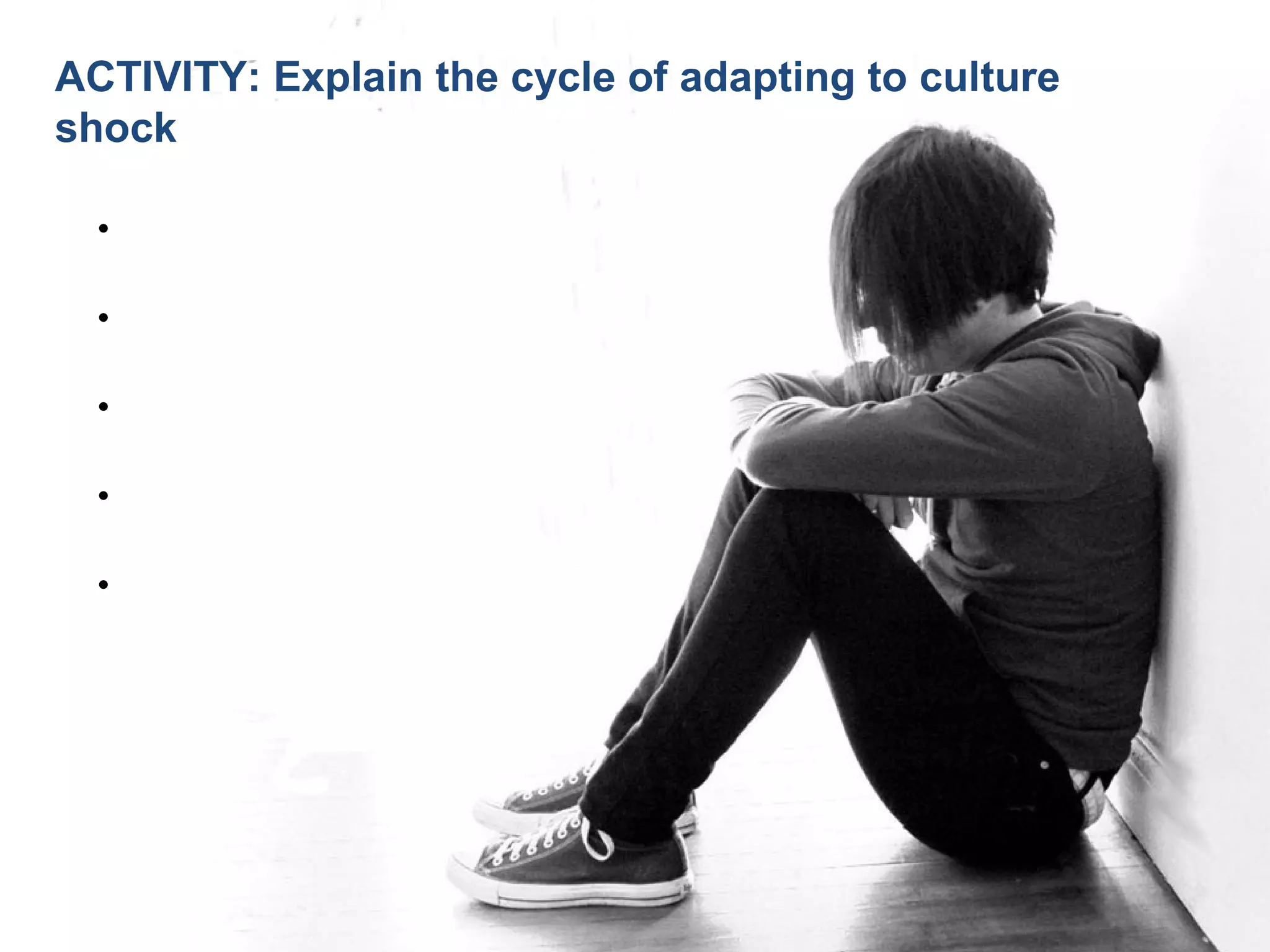 Joe McVeigh www.joemcveigh.org
•Initial Euphoria
•Irritability and hostility
•Gradual Adjustment -- Re-evaluation
•Adaptation or departure
•Reverse culture shock
ACTIVITY: Explain the cycle of adapting to culture
shock
 