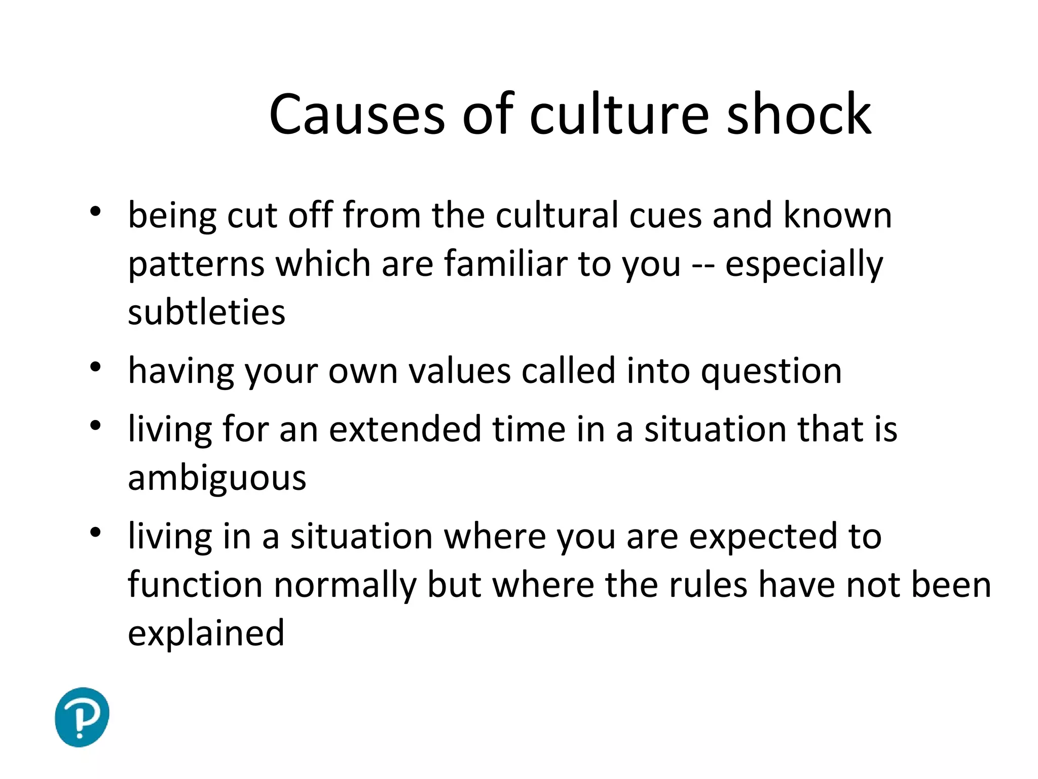 Joe McVeigh www.joemcveigh.org
Causes of culture shock
• being cut off from the cultural cues and known
patterns which are familiar to you -- especially
subtleties
• having your own values called into question
• living for an extended time in a situation that is
ambiguous
• living in a situation where you are expected to
function normally but where the rules have not been
explained
 