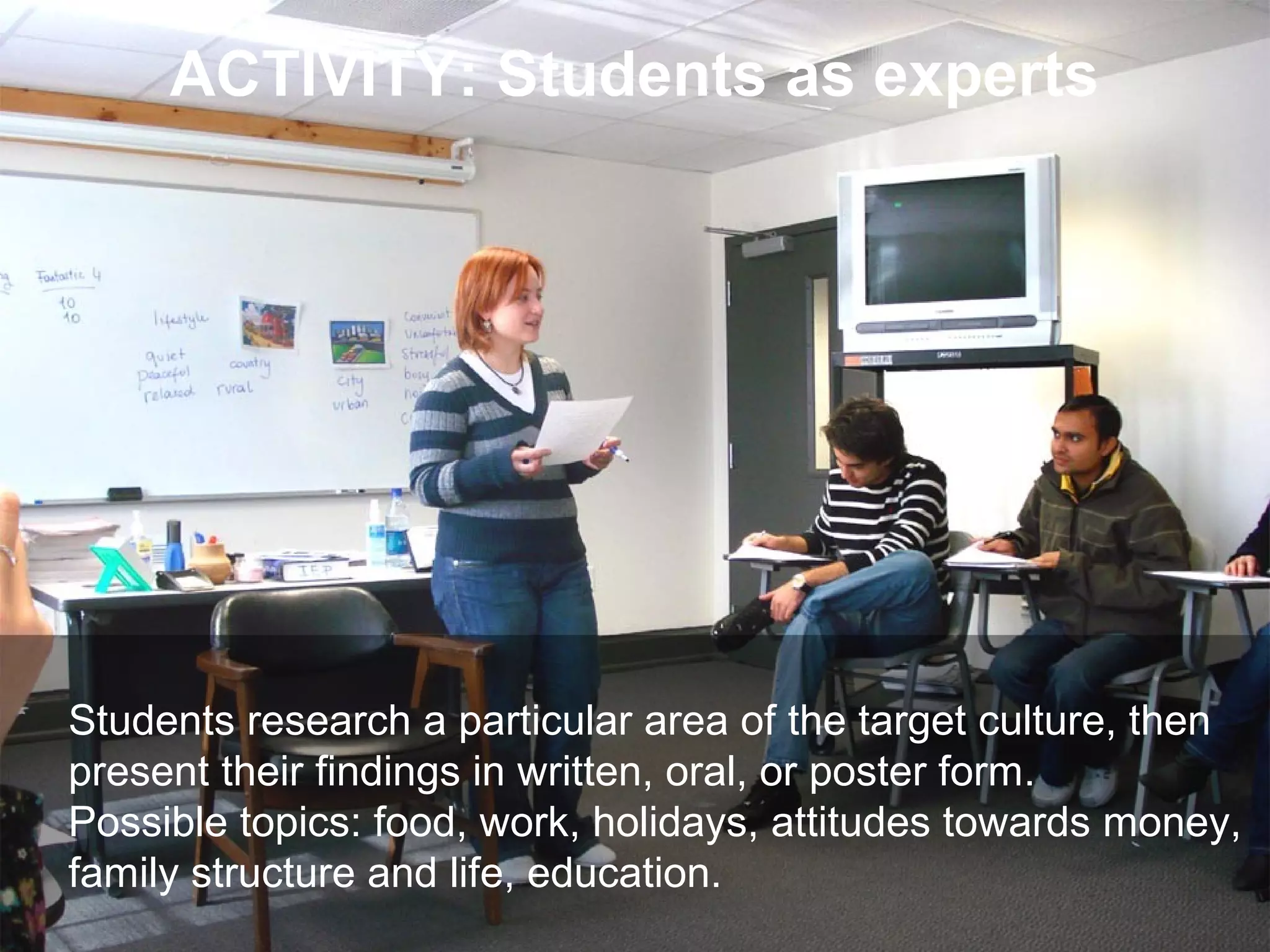 Joe McVeigh www.joemcveigh.org
ACTIVITY: Students as experts
Students research a particular area of the target culture, then
present their findings in written, oral, or poster form.
Possible topics: food, work, holidays, attitudes towards money,
family structure and life, education.
 