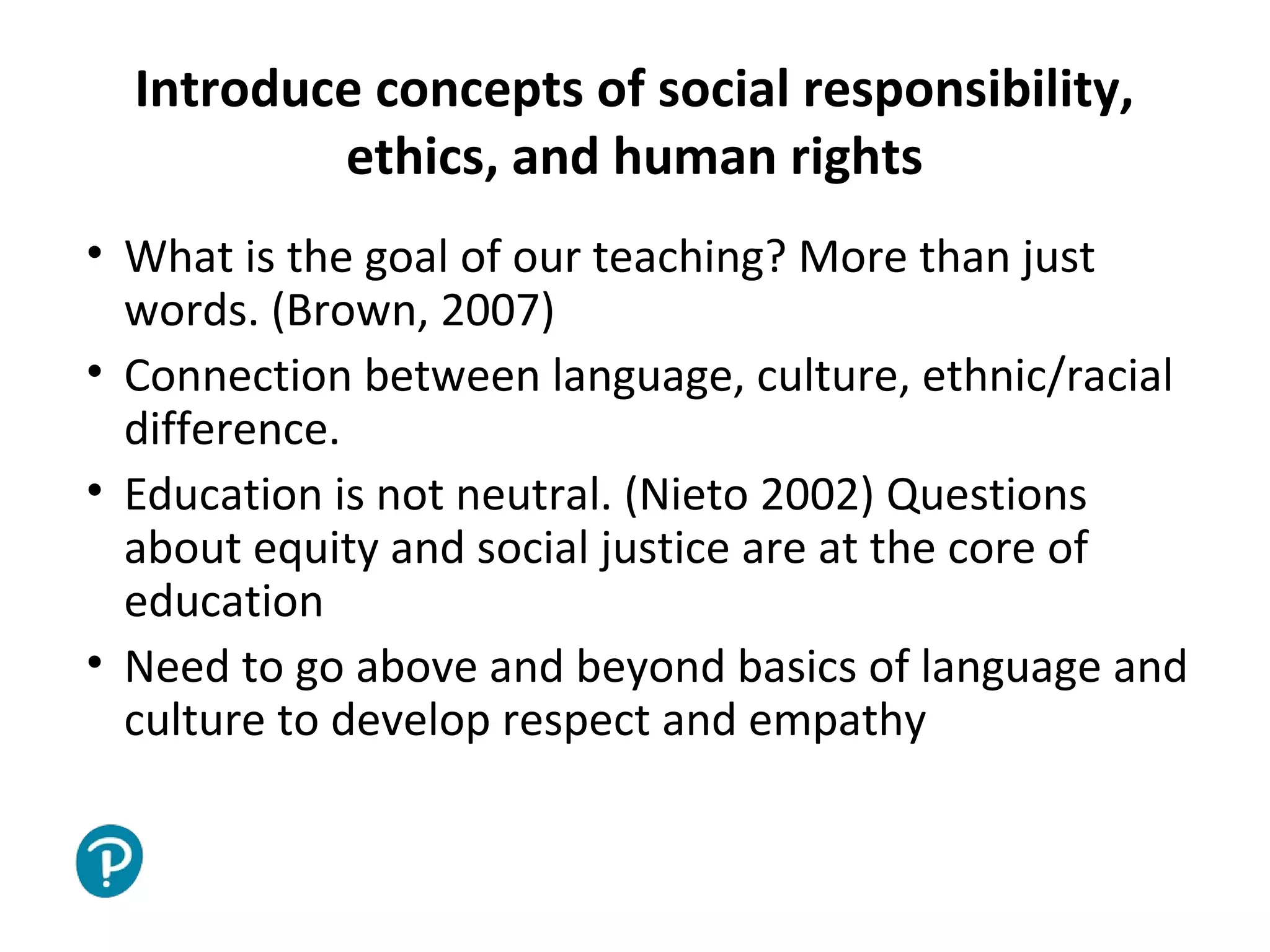 Joe McVeigh www.joemcveigh.org
Introduce concepts of social responsibility,
ethics, and human rights
• What is the goal of our teaching? More than just
words. (Brown, 2007)
• Connection between language, culture, ethnic/racial
difference.
• Education is not neutral. (Nieto 2002) Questions
about equity and social justice are at the core of
education
• Need to go above and beyond basics of language and
culture to develop respect and empathy
 