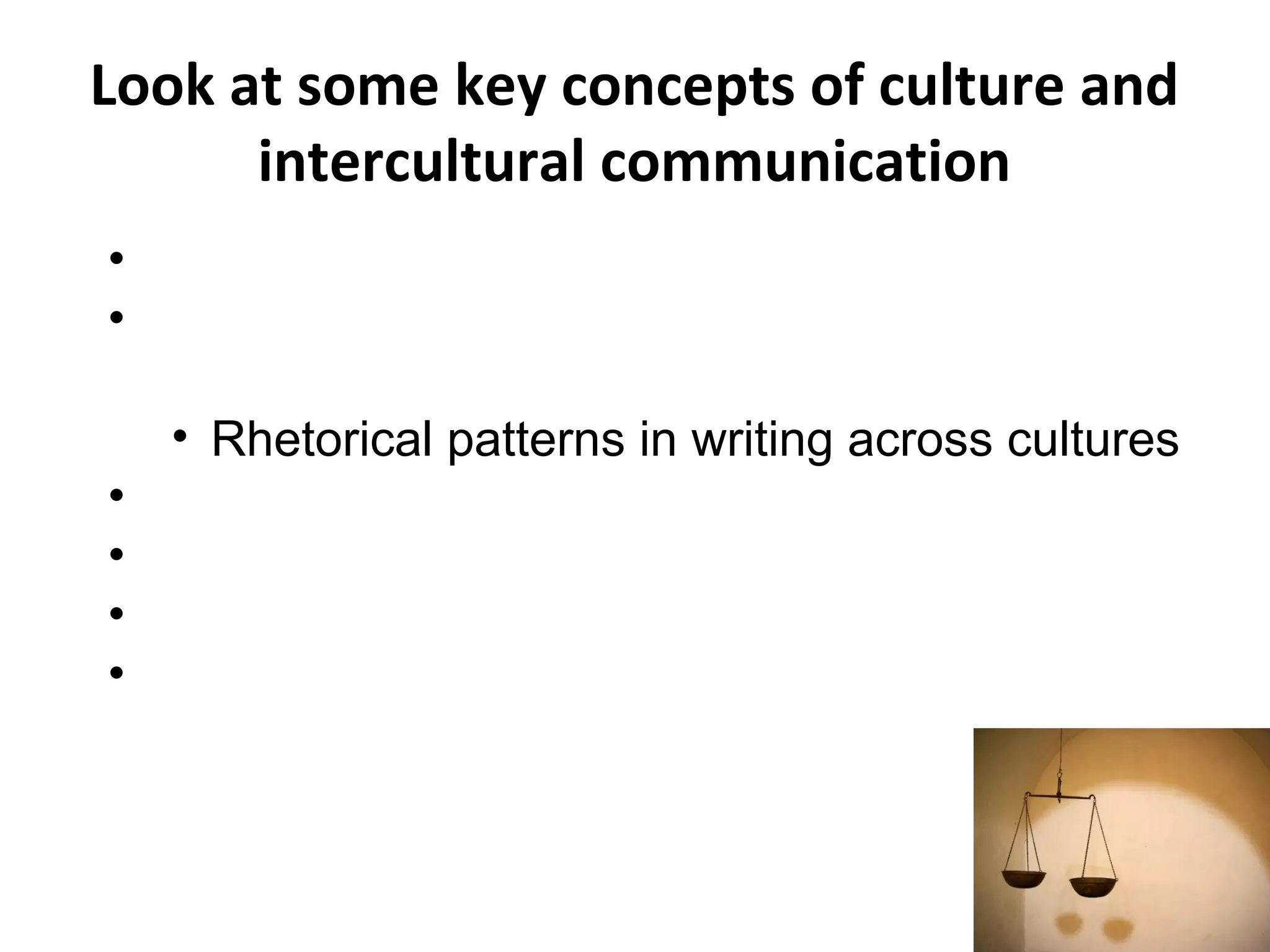 Look at some key concepts of culture and
intercultural communication
• Explore underlying values
• Understand the relationships between culture,
language, and thought
• Rhetorical patterns in writing across cultures
• Register and politeness
• Non-verbal communication
• Norms of classroom culture
• Introduce concepts of social responsibility,
ethics, and human rights
 