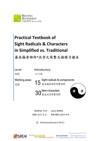 All rights reserved  版权所有 
 
 
 
 
Author 作者： Laura WANG
ISBN 国际书号： 978‐988‐12217‐0‐4
 
○C   2018 Beijing Mandarin (H.K.) 
 
Practical Textbook of 
Sight Radicals & Characters 
in Simplified vs. Traditional 
基本偏旁部件*汉字之简繁互换练习课本
Level:
级别
Workingareas:
范围
Introductory 
入门级
Sightradicals&components
基本偏旁部件简繁对照
Stemcharacters
基本汉字简繁对照
15
30
 