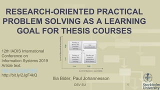 DSV SU
RESEARCH-ORIENTED PRACTICAL
PROBLEM SOLVING AS A LEARNING
GOAL FOR THESIS COURSES
1
Ilia Bider, Paul Johannesson
12th IADIS International
Conference on
Information Systems 2019
Article text:
http://bit.ly/2JgF4kQ
http://bit.ly/2JgF4kQ
 