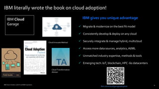 15
IBM literally wrote the book on cloud adoption!
 Migrate & modernize on the best fit model
 Consistently develop & deploy on any cloud
 Securely integrate & manage hybrid, multicloud
 Access more data sources, analytics,AI/ML
 Unmatched industry expertise, methods & tools
 Emerging tech: IoT, blockchain, HPC -60 datacenters
ibm.com/cloud/garage/adoption
15
IBM gives you unique advantage
IBM Cloud / October 2018 /© 2018 IBM Corporation
Cloud Innovate Method
IBM Cloud
Garage
Cloud Transformation
Advisor
 