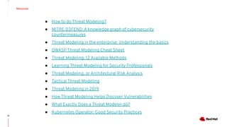 Resources
22
● How to do Threat Modeling?
● MITRE D3FEND: A knowledge graph of cybersecurity
countermeasures
● Threat Modeling in the enterprise: Understanding the basics
● OWASP Threat Modeling Cheat Sheet
● Threat Modeling: 12 Available Methods
● Learning Threat Modeling for Security Professionals
● Threat Modeling, or Architectural Risk Analysis
● Tactical Threat Modeling
● Threat Modeling in 2019
● How Threat Modeling Helps Discover Vulnerabilities
● What Exactly Does a Threat Modeler do?
● Kubernetes Operator: Good Security Practices
 