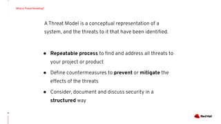 4
AThreat Model is a conceptual representation of a
system, and the threats to it that have been identiﬁed.
● Repeatable process to ﬁnd and address all threats to
your project or product
● Deﬁne countermeasures to prevent or mitigate the
effects of the threats
● Consider, document and discuss security in a
structured way
What is Threat Modeling?
 