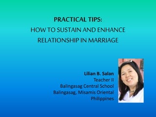 PRACTICAL TIPS:
HOWTOSUSTAIN AND ENHANCE
RELATIONSHIPIN MARRIAGE
Lilian B. Salan
Teacher II
Balingasag Central School
Balingasag, Misamis Oriental
Philippines
 