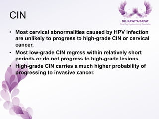 CIN
•  Most cervical abnormalities caused by HPV infection
are unlikely to progress to high-grade CIN or cervical
cancer.
•  Most low-grade CIN regress within relatively short
periods or do not progress to high-grade lesions.
•  High-grade CIN carries a much higher probability of
progressing to invasive cancer.
 