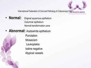 International Federation of Cervical Pathology & Colposcopy(1991)
•  Normal: Original squamous epithelium
Columnar epithelium
Normal transformation zone
•  Abnormal: Acetowhite epithelium
Punctation
Mosaicism
Leukoplakia
Iodine negative
Atypical vessels
 