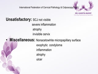 International Federation of Cervical Pathology & Colposcopy(1991)
Unsatisfactory: SCJ not visible
severe inflammation
atrophy
invisible cervix
•  Miscellaneous: Nonacetowhite micropapillary surface
exophytic condyloma
inflammation
atrophy
ulcer
 
