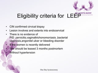 Eligibility criteria for LEEP
•  CIN confirmed cirvical bispsy
•  Lesion involves and extents into endocervical
•  There is no evidence of
PID ,cervicitis,vaginaltrichonomoniasis ,bacterial
vaginosis,angonitel ulcer or bleeding disorder
•  If the women is recently delivered
•  She should be leased 3 months postmortem
•  Without hypertension
One Day hysterectomy
 