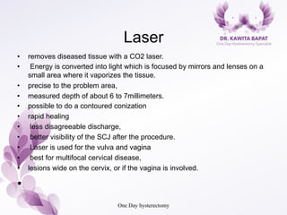 Laser
•  removes diseased tissue with a CO2 laser.
•  Energy is converted into light which is focused by mirrors and lenses on a
small area where it vaporizes the tissue.
•  precise to the problem area,
•  measured depth of about 6 to 7millimeters.
•  possible to do a contoured conization
•  rapid healing
•  less disagreeable discharge,
•  better visibility of the SCJ after the procedure.
•  Laser is used for the vulva and vagina
•  best for multifocal cervical disease,
•  lesions wide on the cervix, or if the vagina is involved.
• 
One Day hysterectomy
 