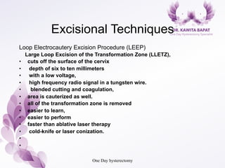 Excisional Techniques
Loop Electrocautery Excision Procedure (LEEP)
Large Loop Excision of the Transformation Zone (LLETZ),
•  cuts off the surface of the cervix
•  depth of six to ten millimeters
•  with a low voltage,
•  high frequency radio signal in a tungsten wire.
•  blended cutting and coagulation,
•  area is cauterized as well.
•  all of the transformation zone is removed
•  easier to learn,
•  easier to perform
•  faster than ablative laser therapy
•  cold-knife or laser conization.
• 
• 
One Day hysterectomy
 