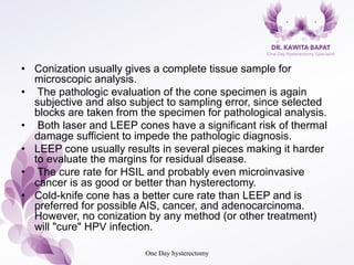 •  Conization usually gives a complete tissue sample for
microscopic analysis.
•  The pathologic evaluation of the cone specimen is again
subjective and also subject to sampling error, since selected
blocks are taken from the specimen for pathological analysis.
•  Both laser and LEEP cones have a significant risk of thermal
damage sufficient to impede the pathologic diagnosis.
•  LEEP cone usually results in several pieces making it harder
to evaluate the margins for residual disease.
•  The cure rate for HSIL and probably even microinvasive
cancer is as good or better than hysterectomy.
•  Cold-knife cone has a better cure rate than LEEP and is
preferred for possible AIS, cancer, and adenocarcinoma.
However, no conization by any method (or other treatment)
will "cure" HPV infection.
One Day hysterectomy
 